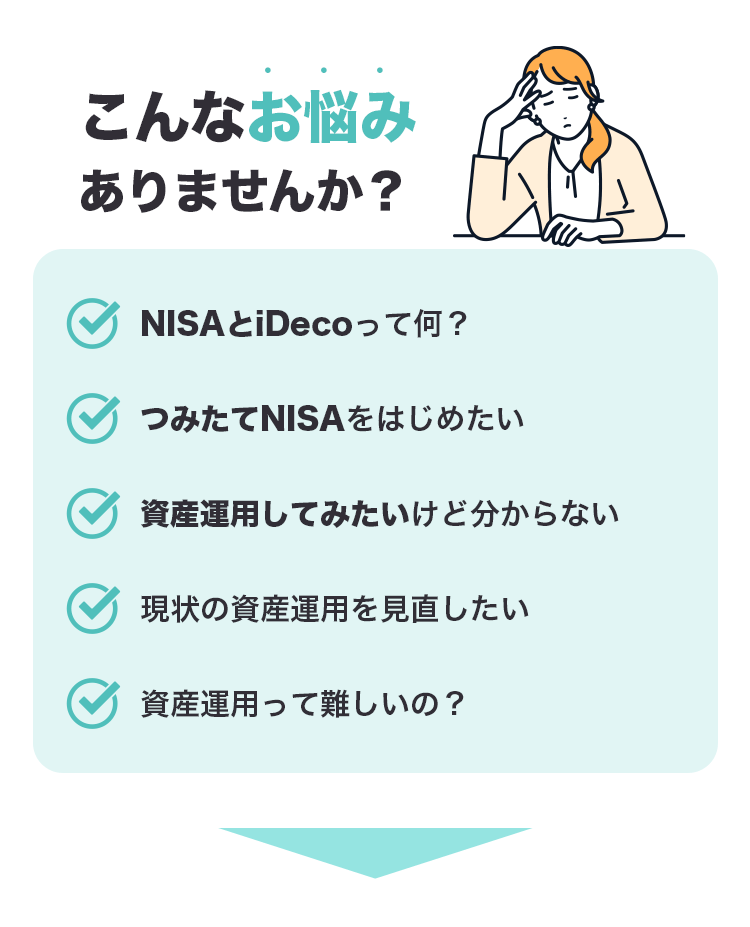 こんなお悩みありませんか？ NISAとiDeCoって何？ つみたてNISAをはじめたい 資産運用してみたいけど分からない 現状の資産運用を見直したい 資産運用って難しいの？