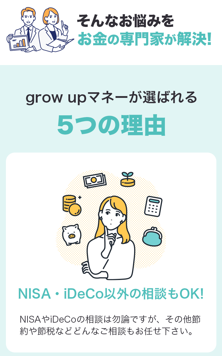 そんなお悩みをお金の専門家が解決！ grow upマネーが選ばれる５つの理由 NISA・iDeCo以外の相談もOK！ NISAやiDeCoの相談は勿論ですが、その他節約や節税などどんなご相談もお任せ下さい。