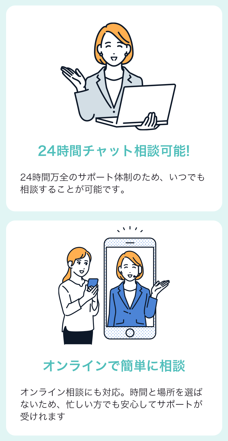 24時間チャット相談可能！24時間万全のサポート体制のため、いつでも相談することが可能です。 オンラインで簡単に相談 オンライン相談にも対応。時間と場所を選ばないため、忙しい方でも安心してサポートが受けられます