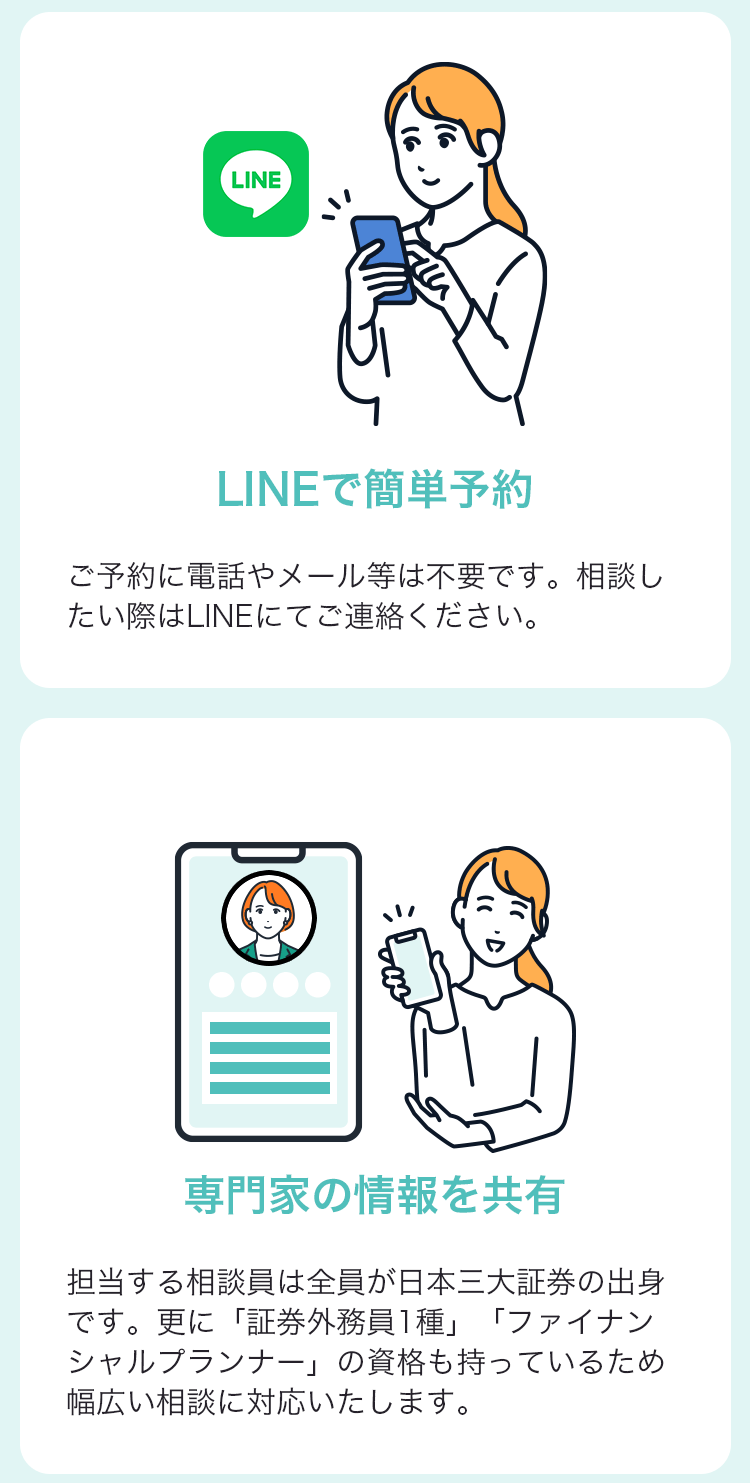 LINEで簡単予約 ご予約に電話やメール等は不要です。相談したい際はLINEにてご連絡下さい。 専門家の情報を共有 担当する相談員は全員が日本三大証券の出身です。更に「証券外務員１種」「ファイナンシャルプランナー」の資格も持っているため幅広い相談に対応いたします。