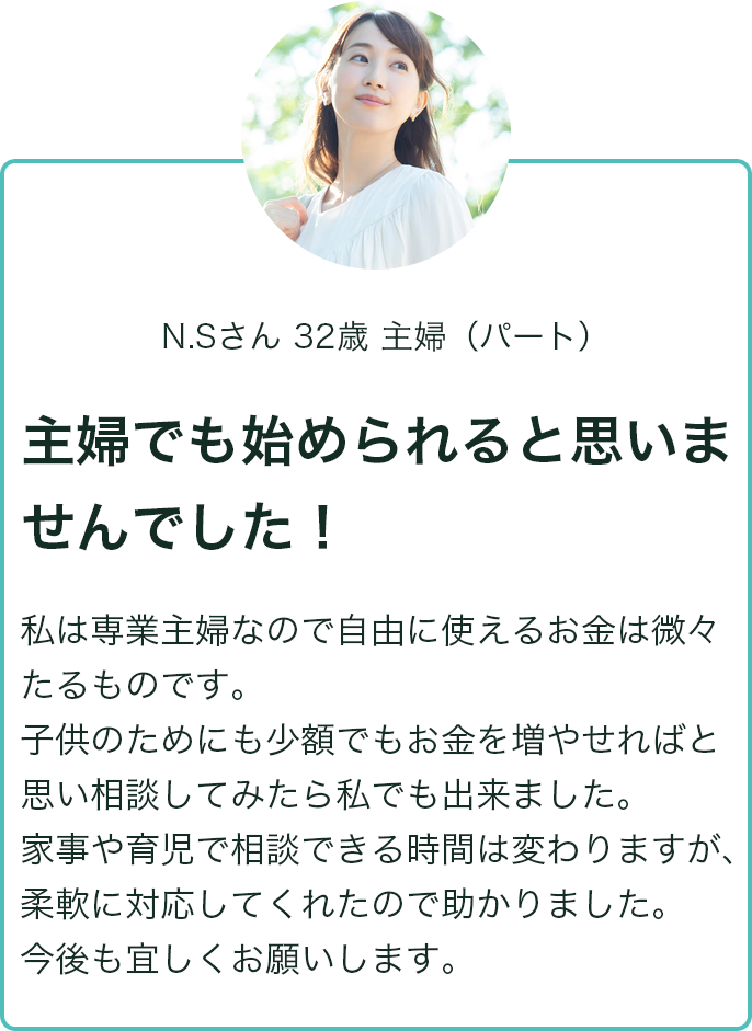 N.Sさん 32歳 主婦（パート） 主婦でも始められると思いませんでした！ 私は専業主婦なので事由に使えるお金は微々たるものです。子供もためにも少額でもお金を増やせればと思い相談してみたら私でも出来ました。家事や育児で相談できる時間は変わりますが、柔軟に対応してくれたので助かりました。今後も宜しくお願いします。