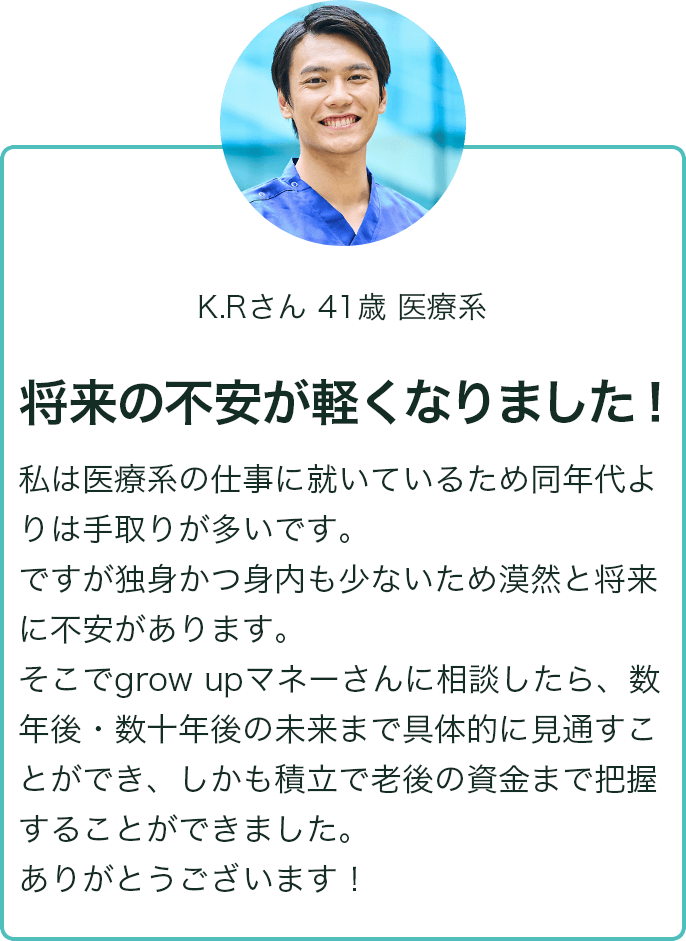 K.Rさん 41歳 医療系 将来の不安が軽くなりました！ 私は医療系の仕事に就いているため同世代よりも手取りが多いです。ですが独身かつ身内も少ないため漠然と将来に不安があります。そこでgrow upマネーさんに相談したら、数年後・数十年後の未来まで具体的に見通すことができ、しかも積立で老後の資金まで把握することができました。ありがとうございます！
