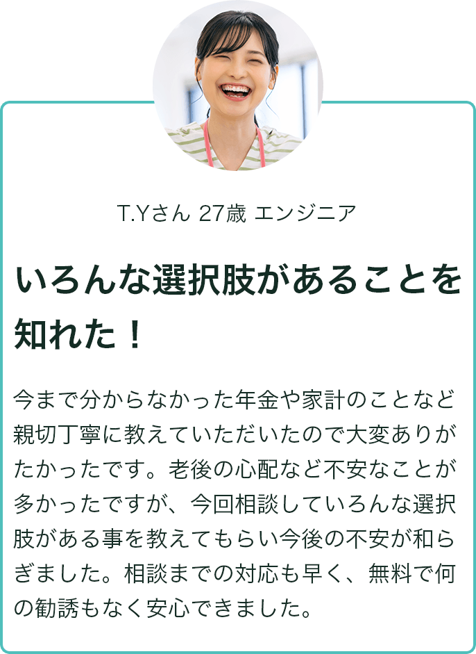 T.Yさん 27歳 エンジニア いろんな選択肢があることを知れた！ 今まで分からなかった年金や家計のことなど親切丁寧に教えていただいたので大変ありがたかったです。老後の心配など不安なことが多かったですが、今回相談していろんな選択肢がある事を教えてもらい今後の不安が和らぎました。相談までの対応も早く、無料で何の勧誘もなく安心できました。